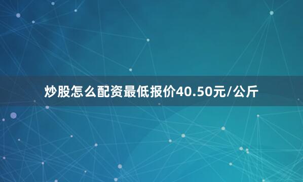 炒股怎么配资最低报价40.50元/公斤