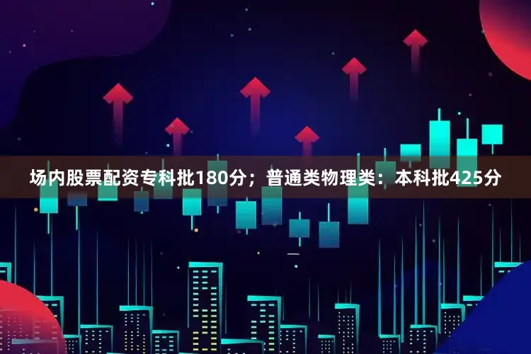 场内股票配资专科批180分；普通类物理类：本科批425分