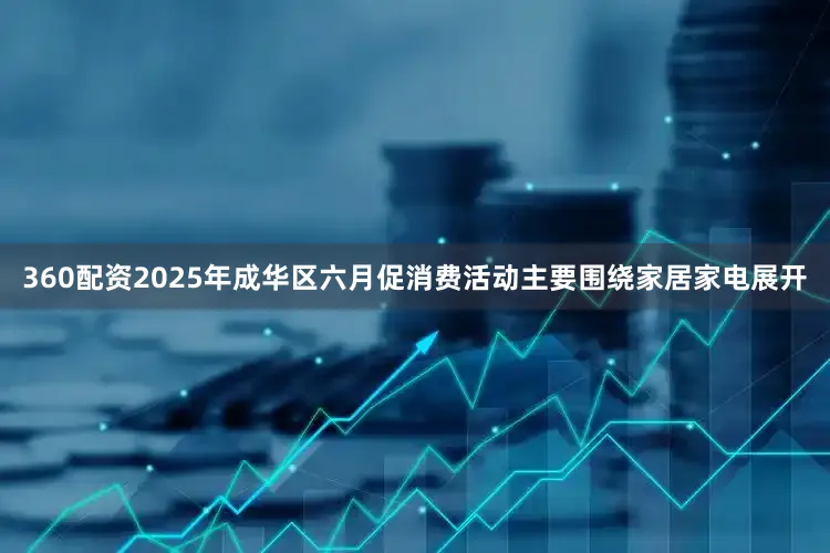 360配资2025年成华区六月促消费活动主要围绕家居家电展开