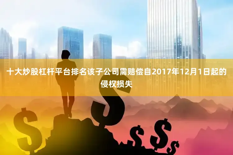 十大炒股杠杆平台排名该子公司需赔偿自2017年12月1日起的侵权损失