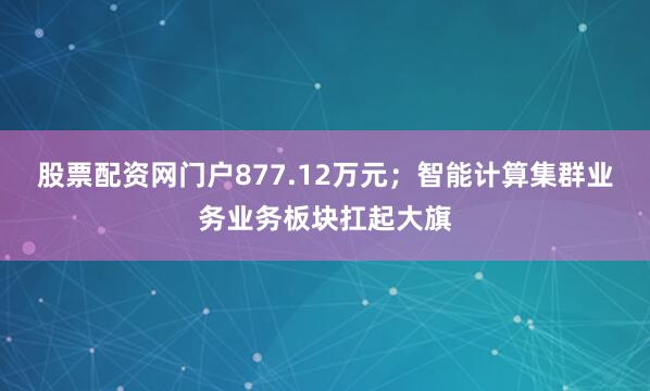 股票配资网门户877.12万元；智能计算集群业务业务板块扛起大旗