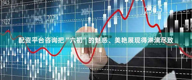 配资平台咨询把“六初”的魅惑、美艳展现得淋漓尽致