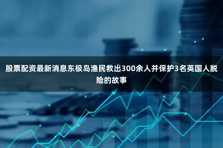 股票配资最新消息东极岛渔民救出300余人并保护3名英国人脱险的故事