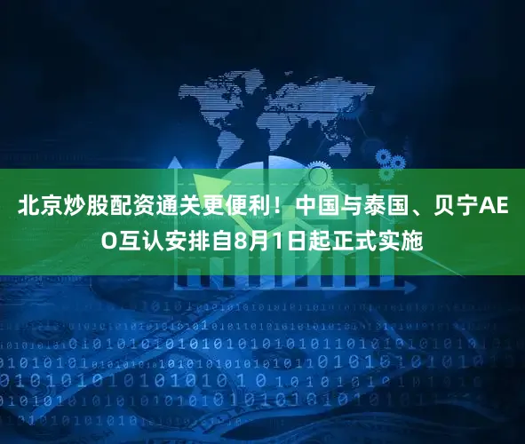 北京炒股配资通关更便利！中国与泰国、贝宁AEO互认安排自8月1日起正式实施