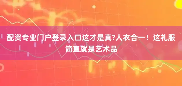 配资专业门户登录入口这才是真?人衣合一！这礼服简直就是艺术品