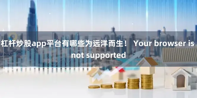 杠杆炒股app平台有哪些为远洋而生！ Your browser is not supported