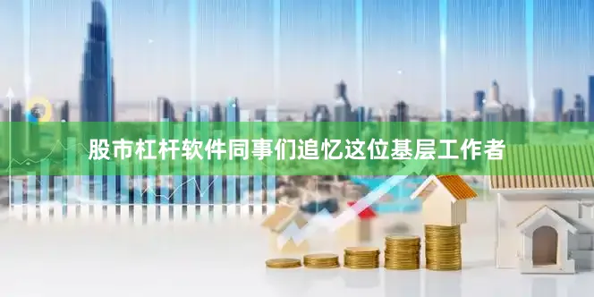 股市杠杆软件同事们追忆这位基层工作者