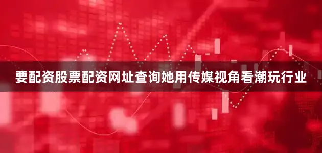 要配资股票配资网址查询她用传媒视角看潮玩行业